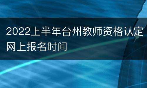 2022上半年台州教师资格认定网上报名时间