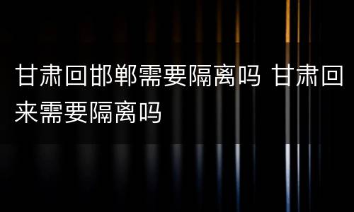 甘肃回邯郸需要隔离吗 甘肃回来需要隔离吗