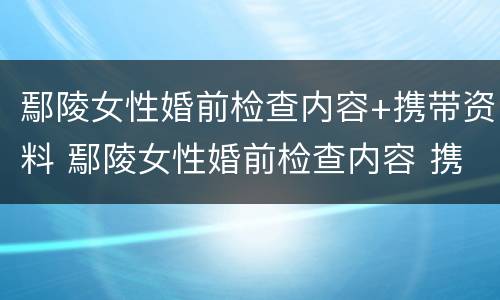 鄢陵女性婚前检查内容+携带资料 鄢陵女性婚前检查内容 携带资料有哪些
