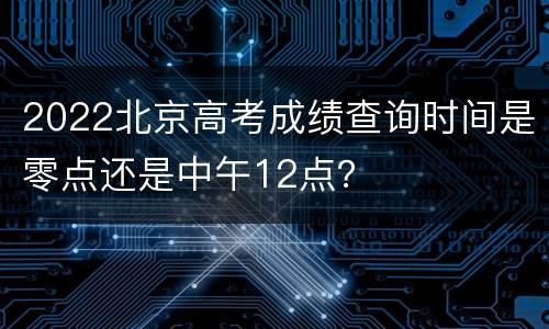 2022北京高考成绩查询时间是零点还是中午12点？