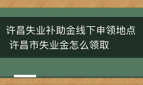 许昌失业补助金线下申领地点 许昌市失业金怎么领取
