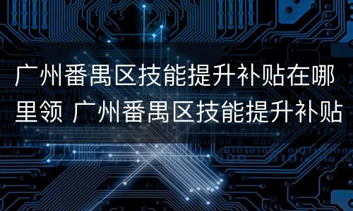 广州番禺区技能提升补贴在哪里领 广州番禺区技能提升补贴在哪里领取