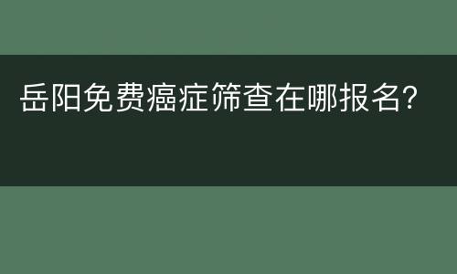 岳阳免费癌症筛查在哪报名？