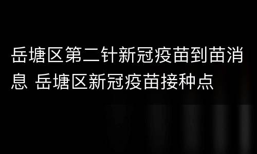 岳塘区第二针新冠疫苗到苗消息 岳塘区新冠疫苗接种点