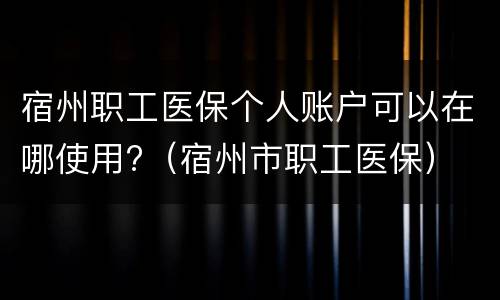 宿州职工医保个人账户可以在哪使用?（宿州市职工医保）
