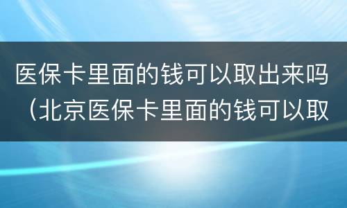 医保卡里面的钱可以取出来吗（北京医保卡里面的钱可以取出来吗）
