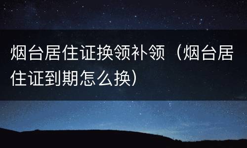 烟台居住证换领补领（烟台居住证到期怎么换）