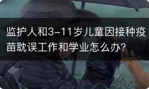 监护人和3-11岁儿童因接种疫苗耽误工作和学业怎么办？