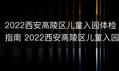 2022西安高陵区儿童入园体检指南 2022西安高陵区儿童入园体检指南解读