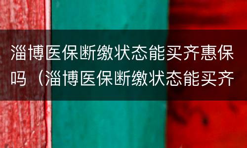 淄博医保断缴状态能买齐惠保吗（淄博医保断缴状态能买齐惠保吗）
