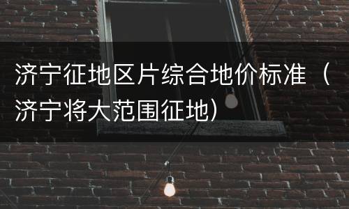 济宁征地区片综合地价标准（济宁将大范围征地）