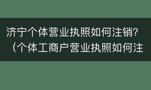 济宁个体营业执照如何注销？（个体工商户营业执照如何注销）