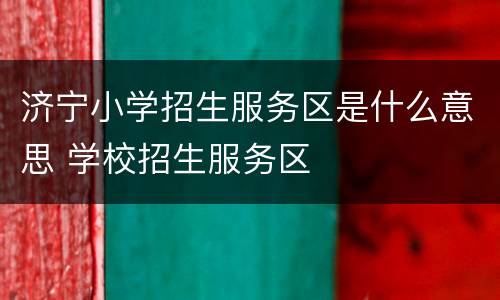 济宁小学招生服务区是什么意思 学校招生服务区