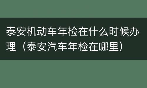 泰安机动车年检在什么时候办理（泰安汽车年检在哪里）