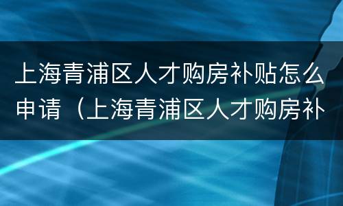 上海青浦区人才购房补贴怎么申请（上海青浦区人才购房补贴怎么申请的）