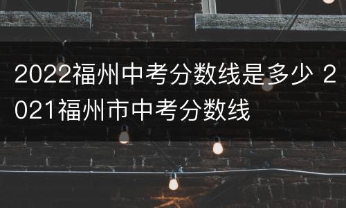 2022福州中考分数线是多少 2021福州市中考分数线