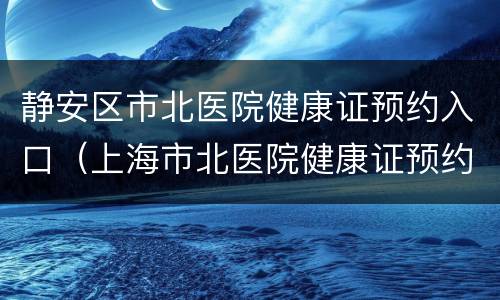 静安区市北医院健康证预约入口（上海市北医院健康证预约）