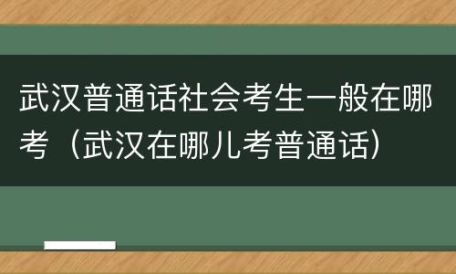 武汉普通话社会考生一般在哪考（武汉在哪儿考普通话）