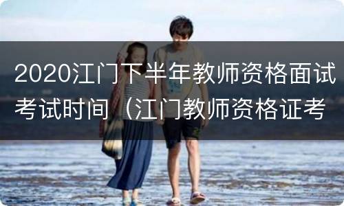 2020江门下半年教师资格面试考试时间（江门教师资格证考试时间）