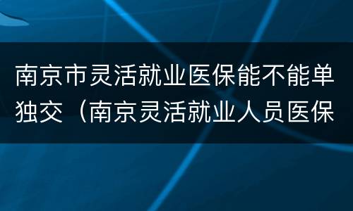 南京市灵活就业医保能不能单独交（南京灵活就业人员医保缴费比例）