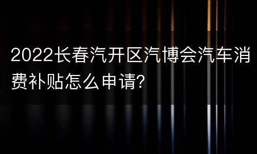 2022长春汽开区汽博会汽车消费补贴怎么申请？