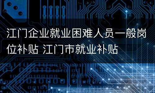 江门企业就业困难人员一般岗位补贴 江门市就业补贴