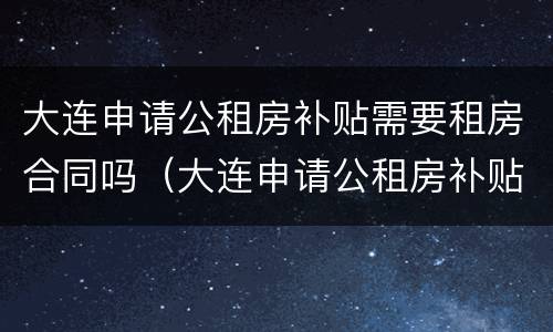 大连申请公租房补贴需要租房合同吗（大连申请公租房补贴需要租房合同吗知乎）
