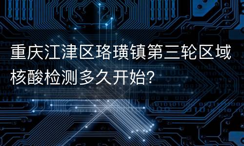 重庆江津区珞璜镇第三轮区域核酸检测多久开始？