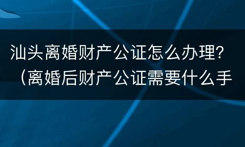 汕头离婚财产公证怎么办理？（离婚后财产公证需要什么手续）