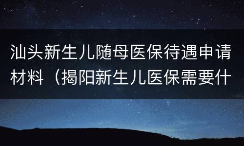 汕头新生儿随母医保待遇申请材料（揭阳新生儿医保需要什么材料）