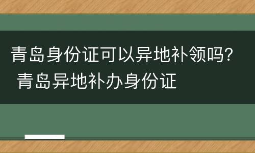 青岛身份证可以异地补领吗？ 青岛异地补办身份证