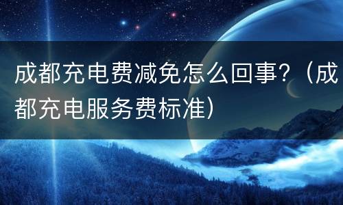 成都充电费减免怎么回事?（成都充电服务费标准）