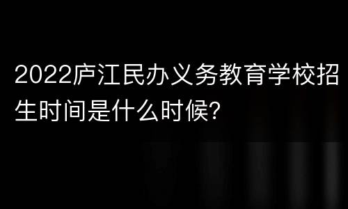 2022庐江民办义务教育学校招生时间是什么时候？
