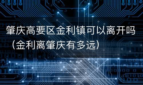 肇庆高要区金利镇可以离开吗（金利离肇庆有多远）