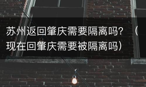 苏州返回肇庆需要隔离吗？（现在回肇庆需要被隔离吗）
