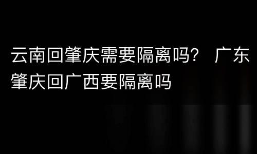云南回肇庆需要隔离吗？ 广东肇庆回广西要隔离吗