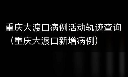 重庆大渡口病例活动轨迹查询（重庆大渡口新增病例）