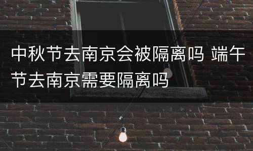 中秋节去南京会被隔离吗 端午节去南京需要隔离吗