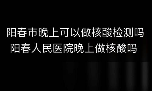 阳春市晚上可以做核酸检测吗 阳春人民医院晚上做核酸吗