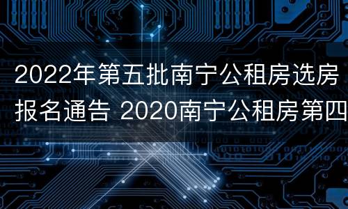 2022年第五批南宁公租房选房报名通告 2020南宁公租房第四批