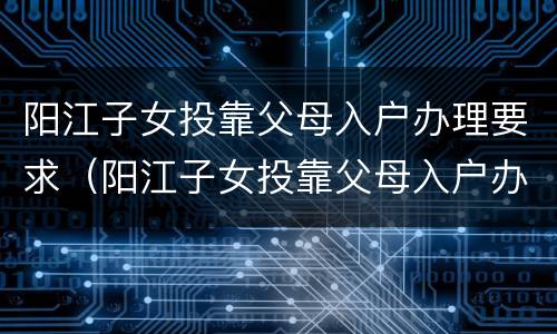 阳江子女投靠父母入户办理要求（阳江子女投靠父母入户办理要求）