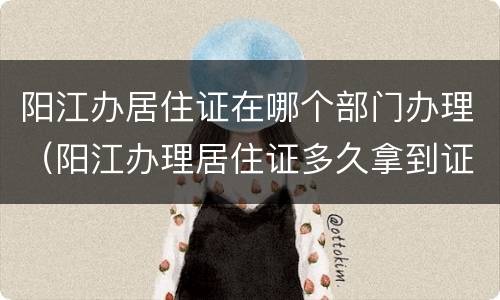 阳江办居住证在哪个部门办理（阳江办理居住证多久拿到证）