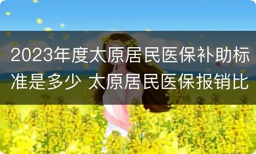 2023年度太原居民医保补助标准是多少 太原居民医保报销比例2020