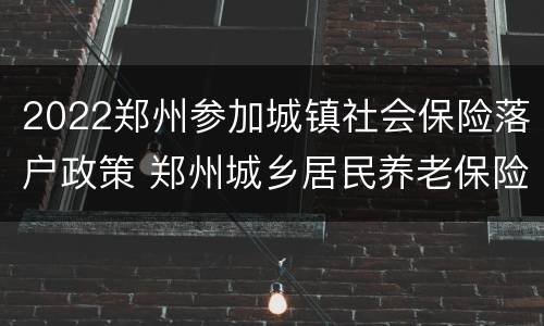 2022郑州参加城镇社会保险落户政策 郑州城乡居民养老保险2020年新政策
