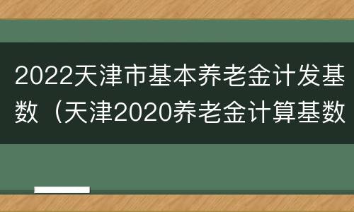 2022天津市基本养老金计发基数（天津2020养老金计算基数）