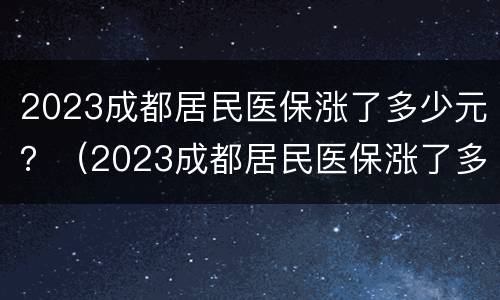 2023成都居民医保涨了多少元？（2023成都居民医保涨了多少元钱）