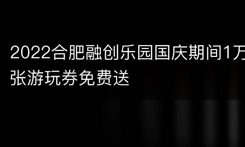2022合肥融创乐园国庆期间1万张游玩券免费送