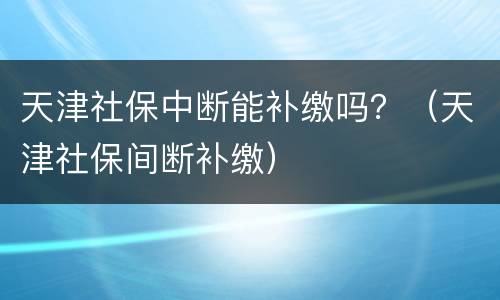 天津社保中断能补缴吗？（天津社保间断补缴）