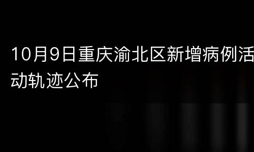 10月9日重庆渝北区新增病例活动轨迹公布