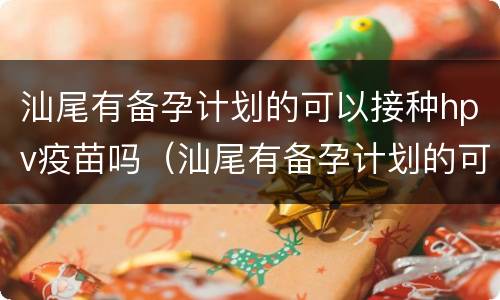 汕尾有备孕计划的可以接种hpv疫苗吗（汕尾有备孕计划的可以接种hpv疫苗吗多少钱）